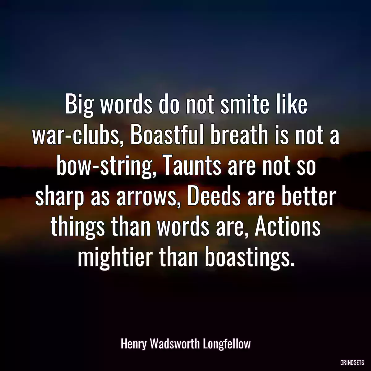 Big words do not smite like war-clubs, Boastful breath is not a bow-string, Taunts are not so sharp as arrows, Deeds are better things than words are, Actions mightier than boastings.