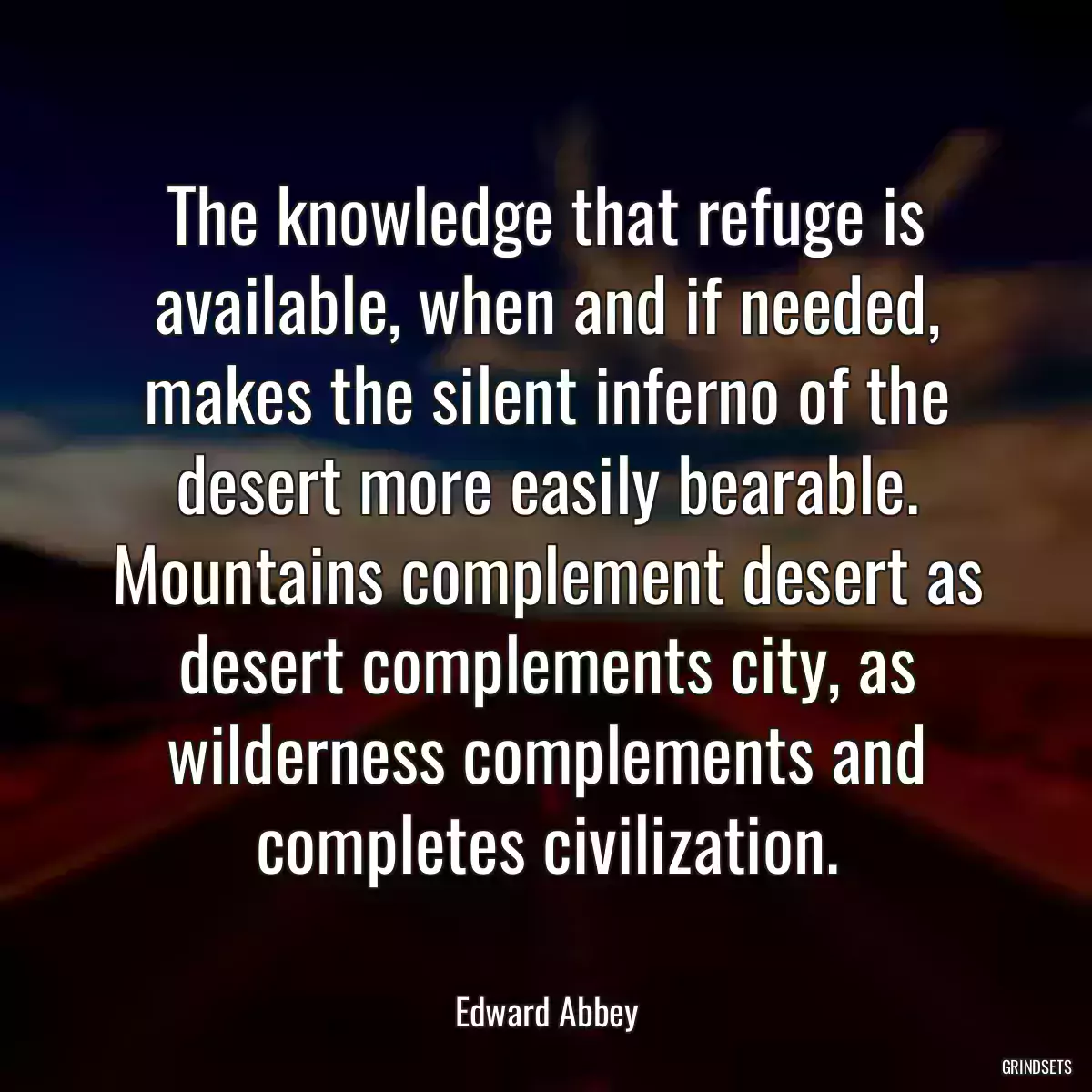 The knowledge that refuge is available, when and if needed, makes the silent inferno of the desert more easily bearable. Mountains complement desert as desert complements city, as wilderness complements and completes civilization.