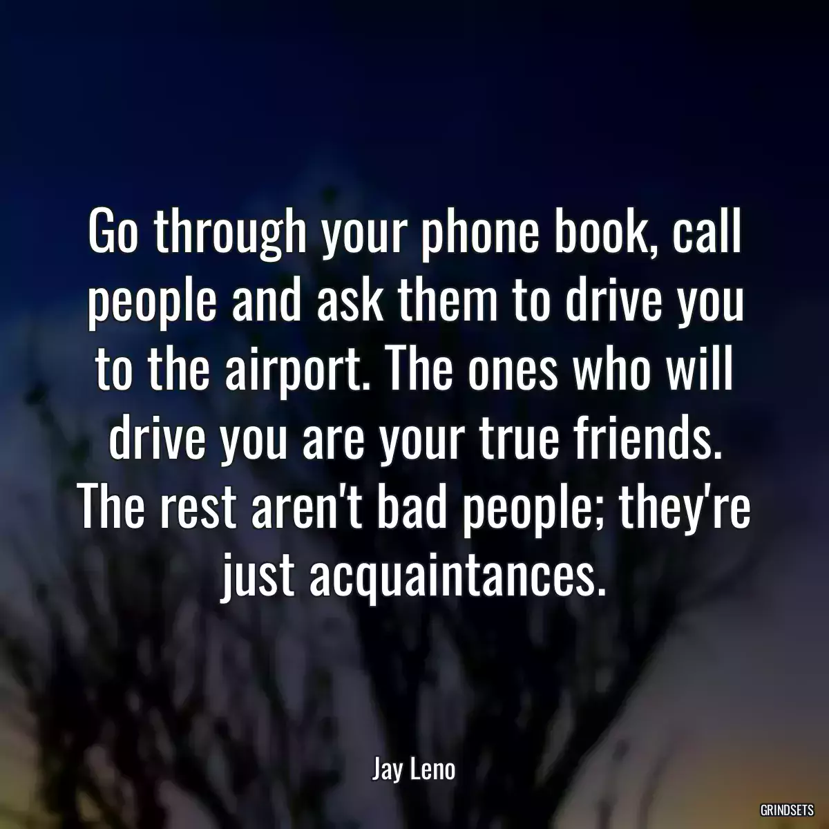 Go through your phone book, call people and ask them to drive you to the airport. The ones who will drive you are your true friends. The rest aren\'t bad people; they\'re just acquaintances.