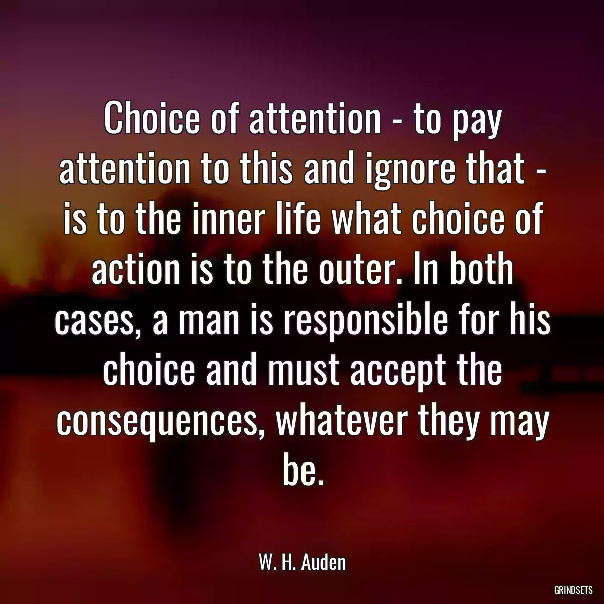 Choice of attention - to pay attention to this and ignore that - is to the inner life what choice of action is to the outer. In both cases, a man is responsible for his choice and must accept the consequences, whatever they may be.