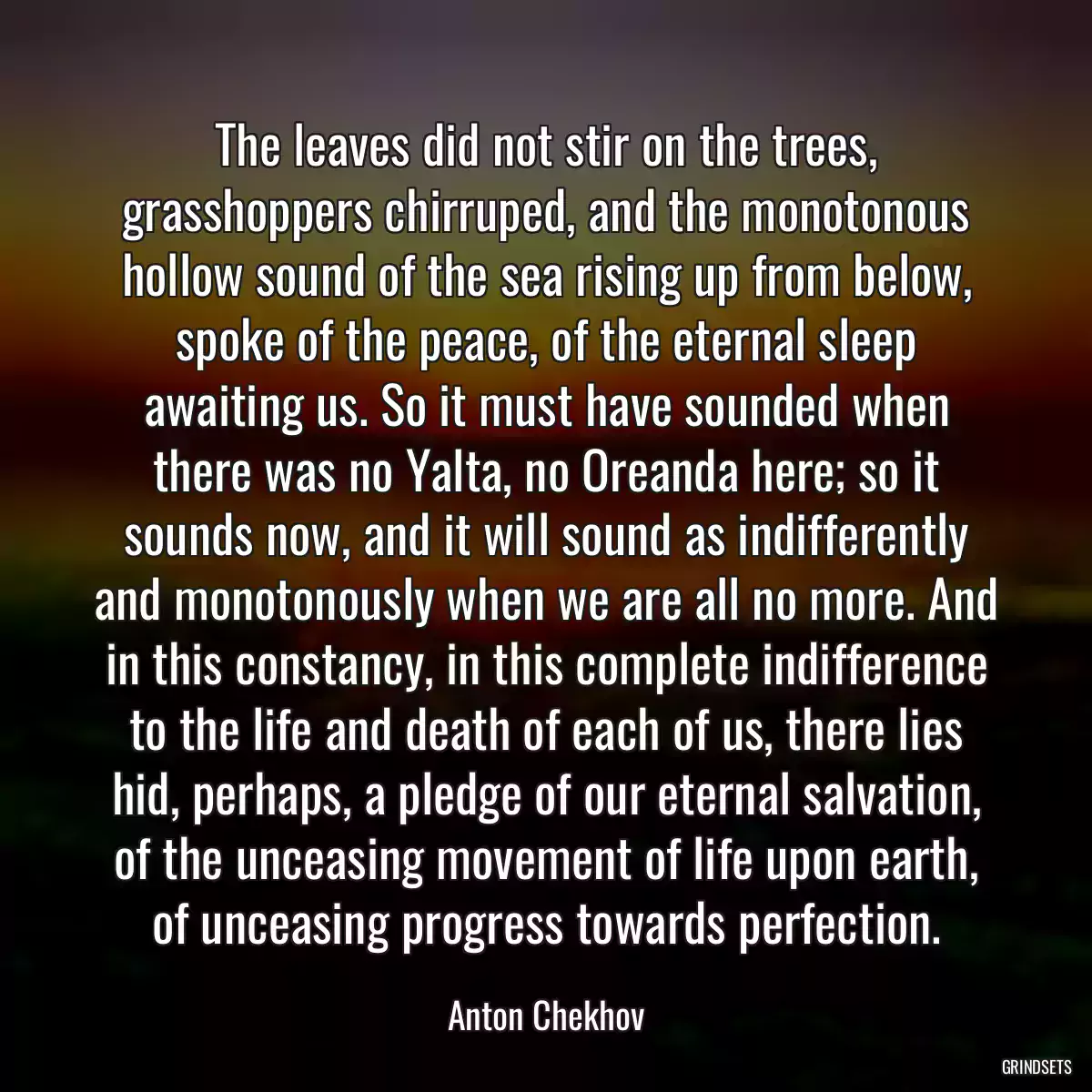 The leaves did not stir on the trees, grasshoppers chirruped, and the monotonous hollow sound of the sea rising up from below, spoke of the peace, of the eternal sleep awaiting us. So it must have sounded when there was no Yalta, no Oreanda here; so it sounds now, and it will sound as indifferently and monotonously when we are all no more. And in this constancy, in this complete indifference to the life and death of each of us, there lies hid, perhaps, a pledge of our eternal salvation, of the unceasing movement of life upon earth, of unceasing progress towards perfection.