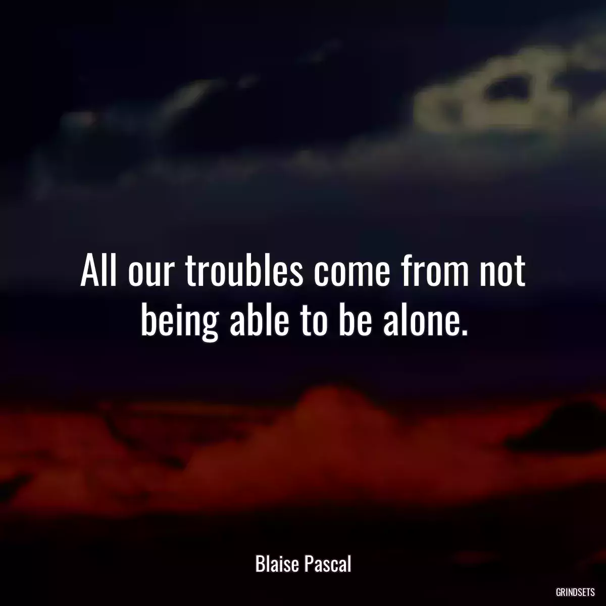 All our troubles come from not being able to be alone.