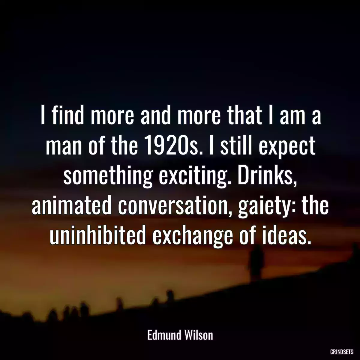 I find more and more that I am a man of the 1920s. I still expect something exciting. Drinks, animated conversation, gaiety: the uninhibited exchange of ideas.