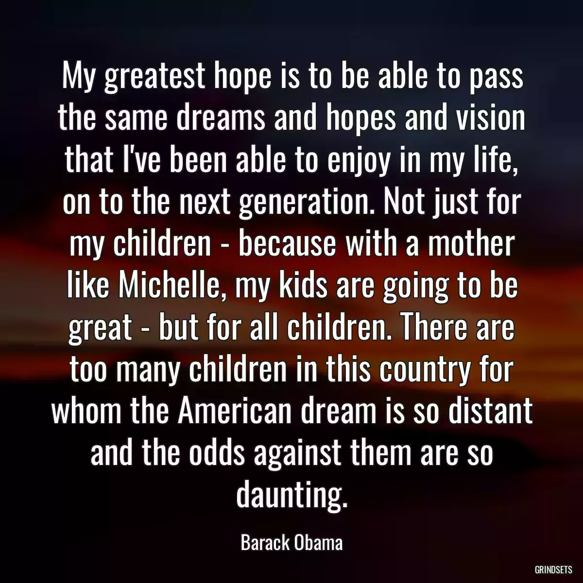 My greatest hope is to be able to pass the same dreams and hopes and vision that I\'ve been able to enjoy in my life, on to the next generation. Not just for my children - because with a mother like Michelle, my kids are going to be great - but for all children. There are too many children in this country for whom the American dream is so distant and the odds against them are so daunting.