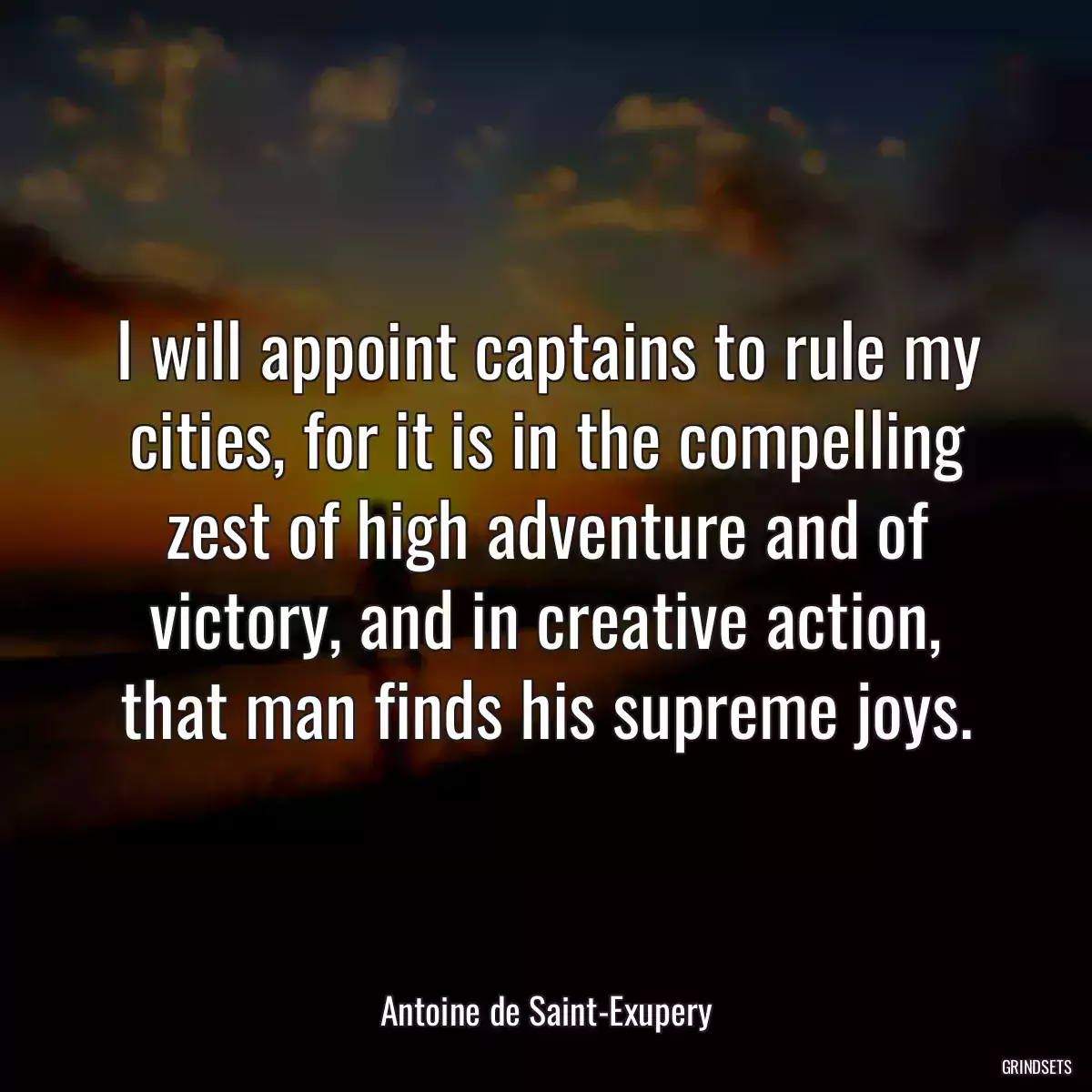 I will appoint captains to rule my cities, for it is in the compelling zest of high adventure and of victory, and in creative action, that man finds his supreme joys.