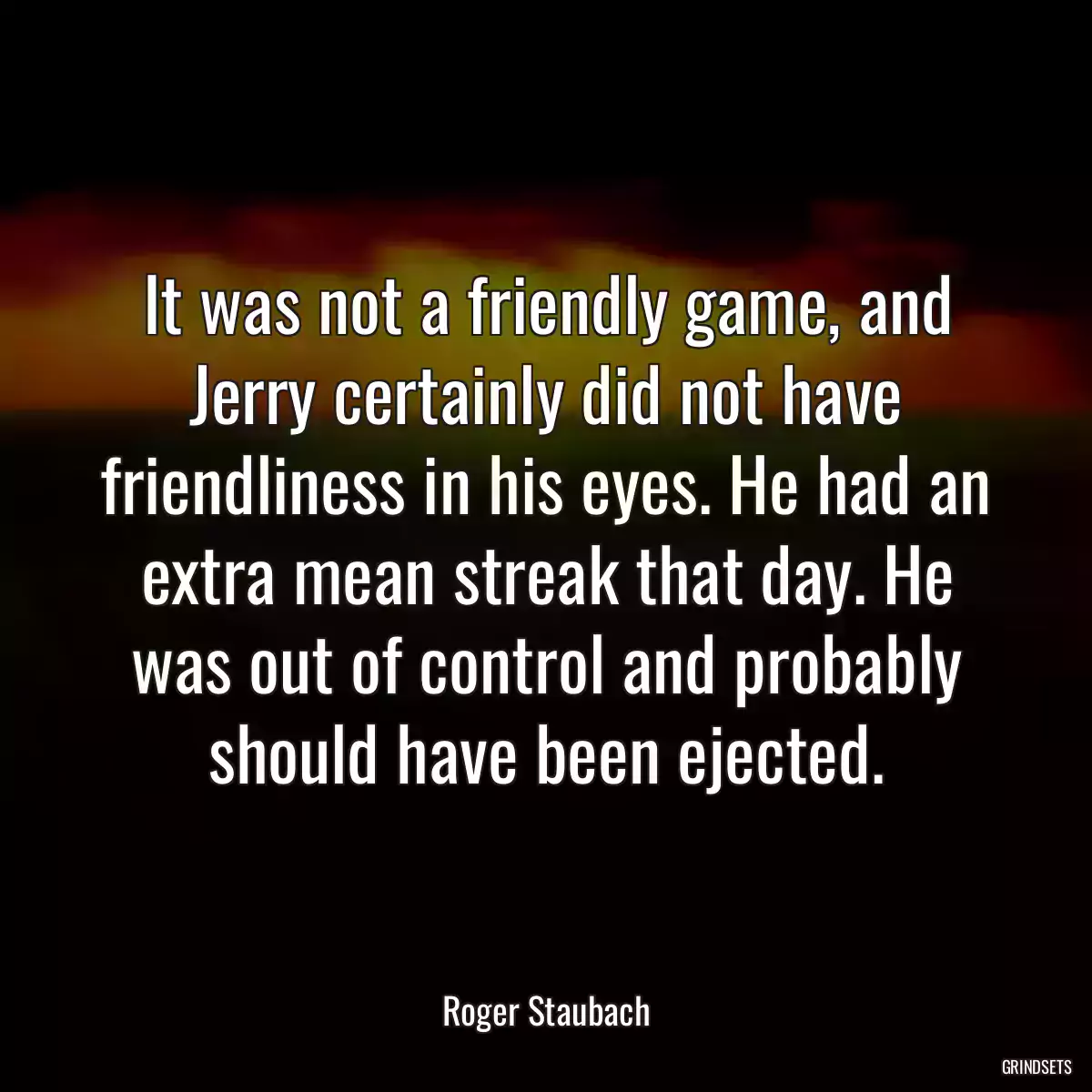 It was not a friendly game, and Jerry certainly did not have friendliness in his eyes. He had an extra mean streak that day. He was out of control and probably should have been ejected.