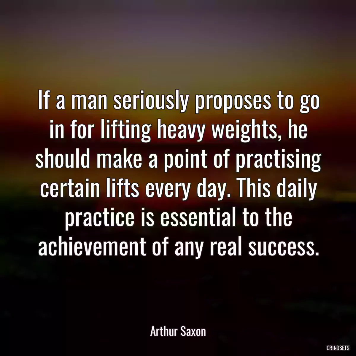 If a man seriously proposes to go in for lifting heavy weights, he should make a point of practising certain lifts every day. This daily practice is essential to the achievement of any real success.