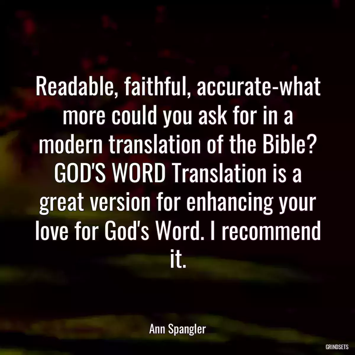 Readable, faithful, accurate-what more could you ask for in a modern translation of the Bible? GOD\'S WORD Translation is a great version for enhancing your love for God\'s Word. I recommend it.