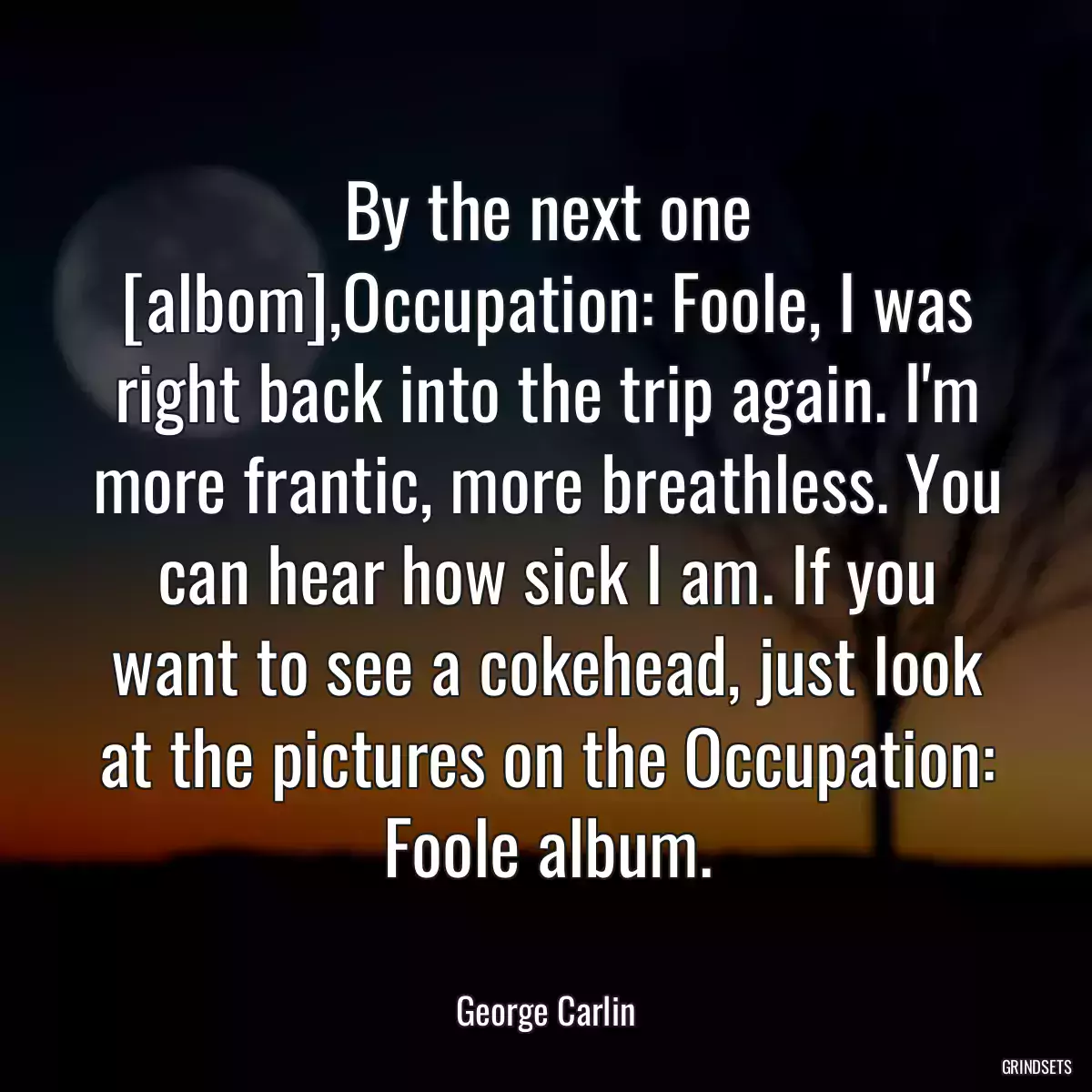 By the next one [albom],Occupation: Foole, I was right back into the trip again. I\'m more frantic, more breathless. You can hear how sick I am. If you want to see a cokehead, just look at the pictures on the Occupation: Foole album.