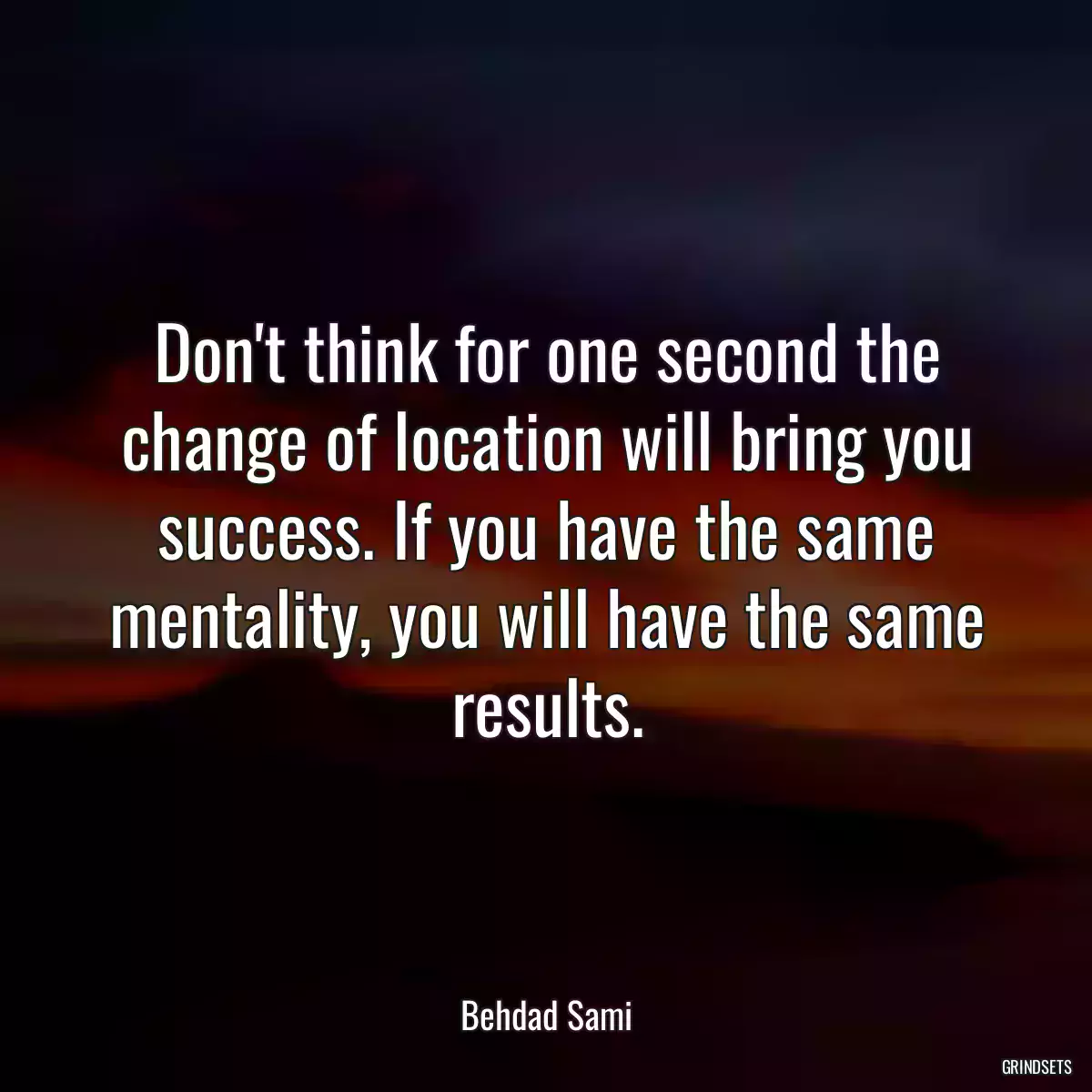 Don\'t think for one second the change of location will bring you success. If you have the same mentality, you will have the same results.