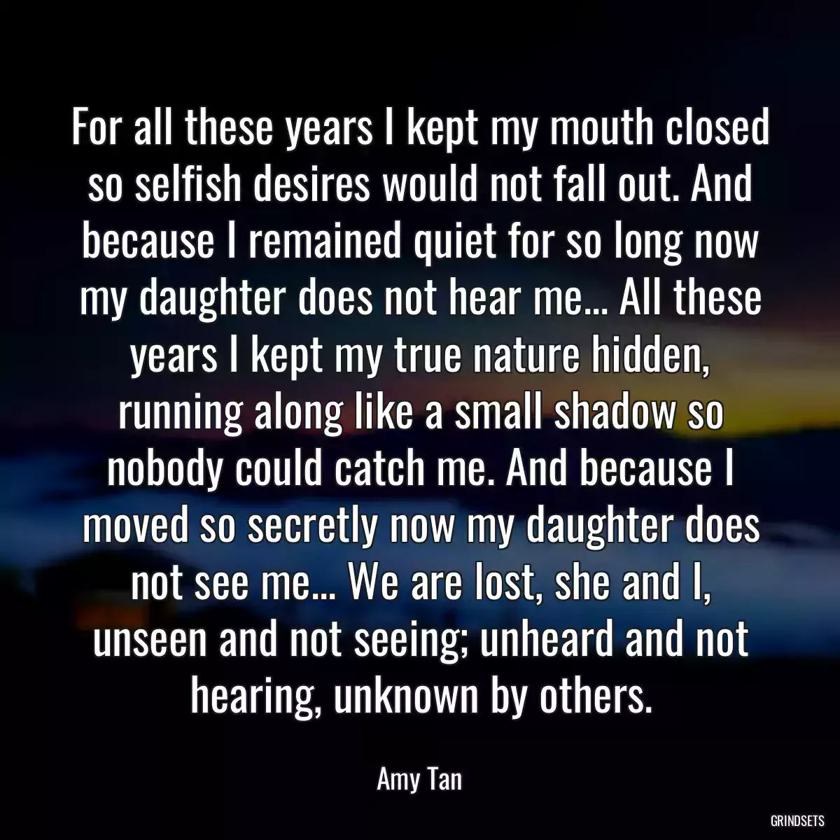 For all these years I kept my mouth closed so selfish desires would not fall out. And because I remained quiet for so long now my daughter does not hear me... All these years I kept my true nature hidden, running along like a small shadow so nobody could catch me. And because I moved so secretly now my daughter does not see me... We are lost, she and I, unseen and not seeing; unheard and not hearing, unknown by others.