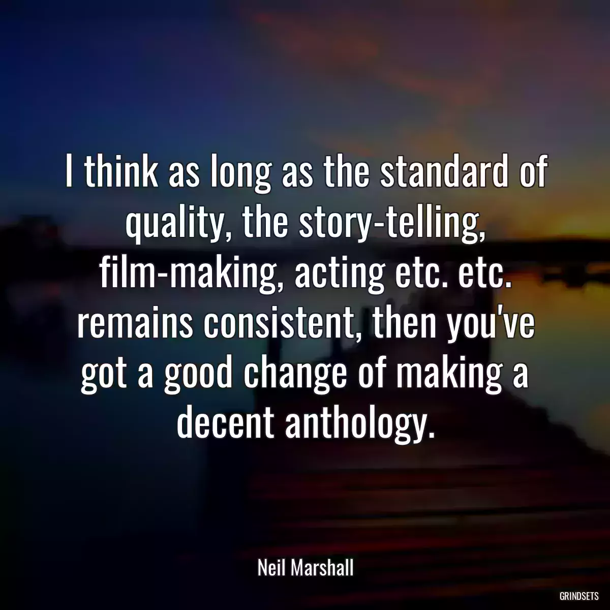 I think as long as the standard of quality, the story-telling, film-making, acting etc. etc. remains consistent, then you\'ve got a good change of making a decent anthology.