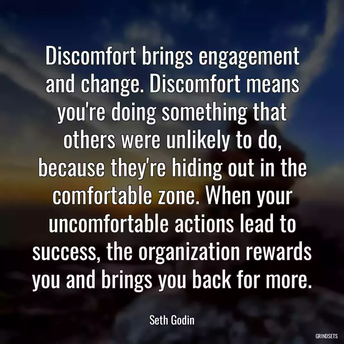 Discomfort brings engagement and change. Discomfort means you\'re doing something that others were unlikely to do, because they\'re hiding out in the comfortable zone. When your uncomfortable actions lead to success, the organization rewards you and brings you back for more.