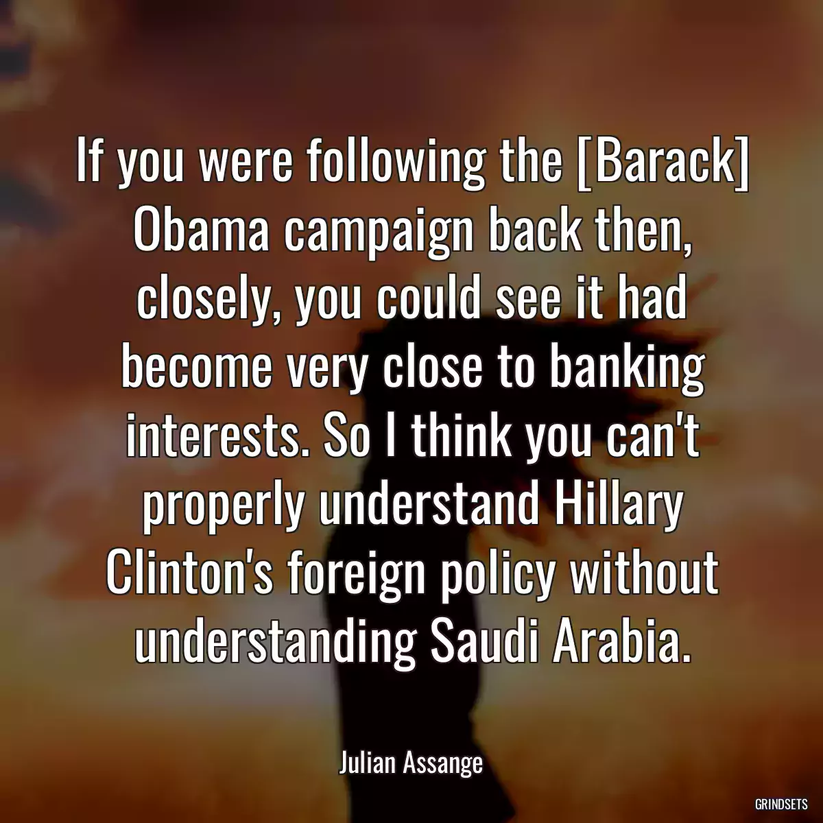 If you were following the [Barack] Obama campaign back then, closely, you could see it had become very close to banking interests. So I think you can\'t properly understand Hillary Clinton\'s foreign policy without understanding Saudi Arabia.