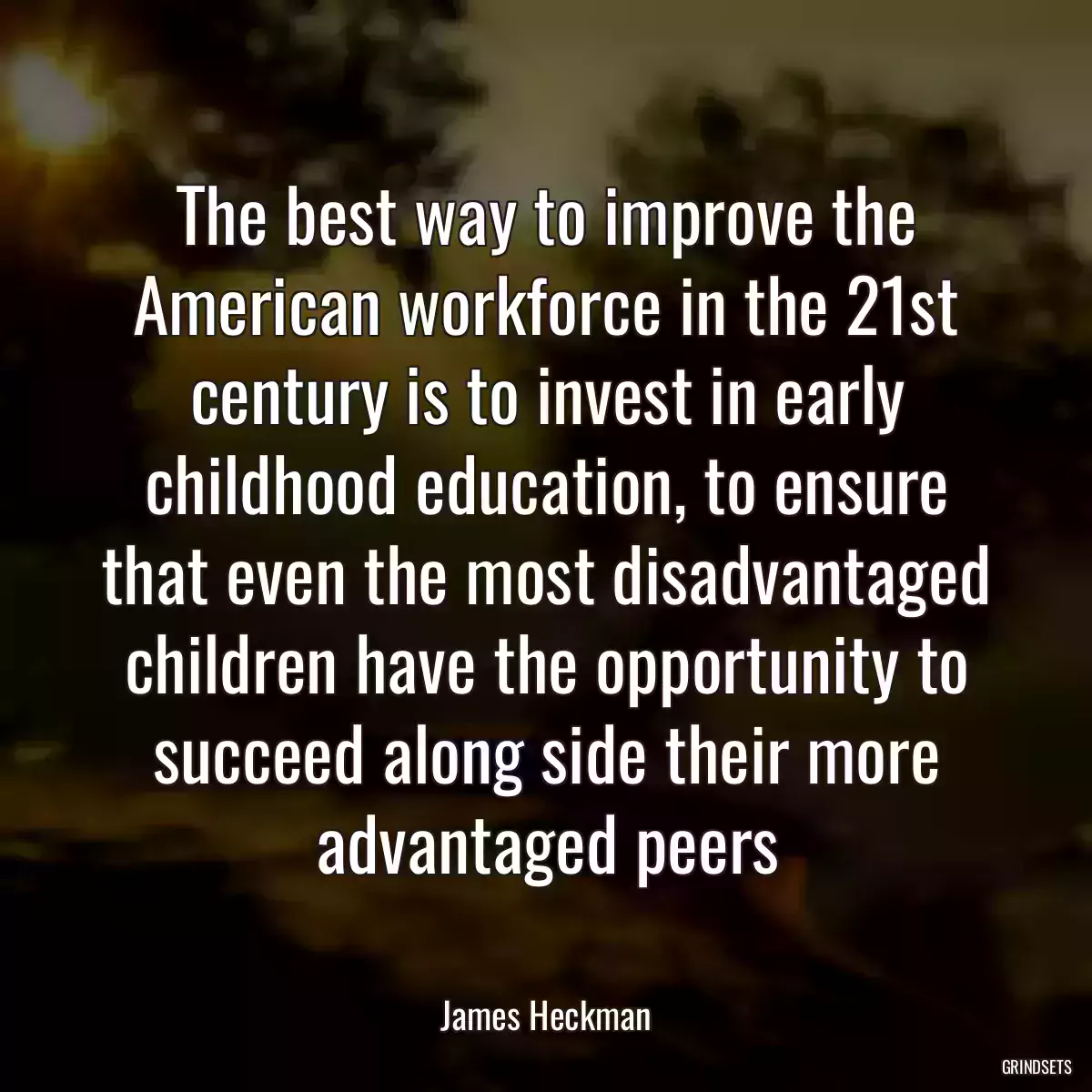 The best way to improve the American workforce in the 21st century is to invest in early childhood education, to ensure that even the most disadvantaged children have the opportunity to succeed along side their more advantaged peers