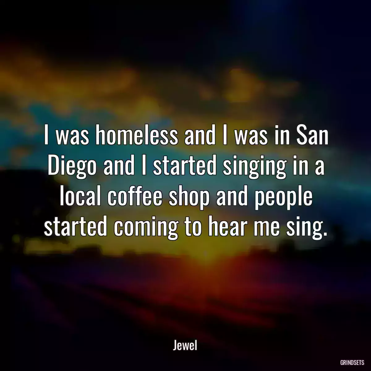 I was homeless and I was in San Diego and I started singing in a local coffee shop and people started coming to hear me sing.