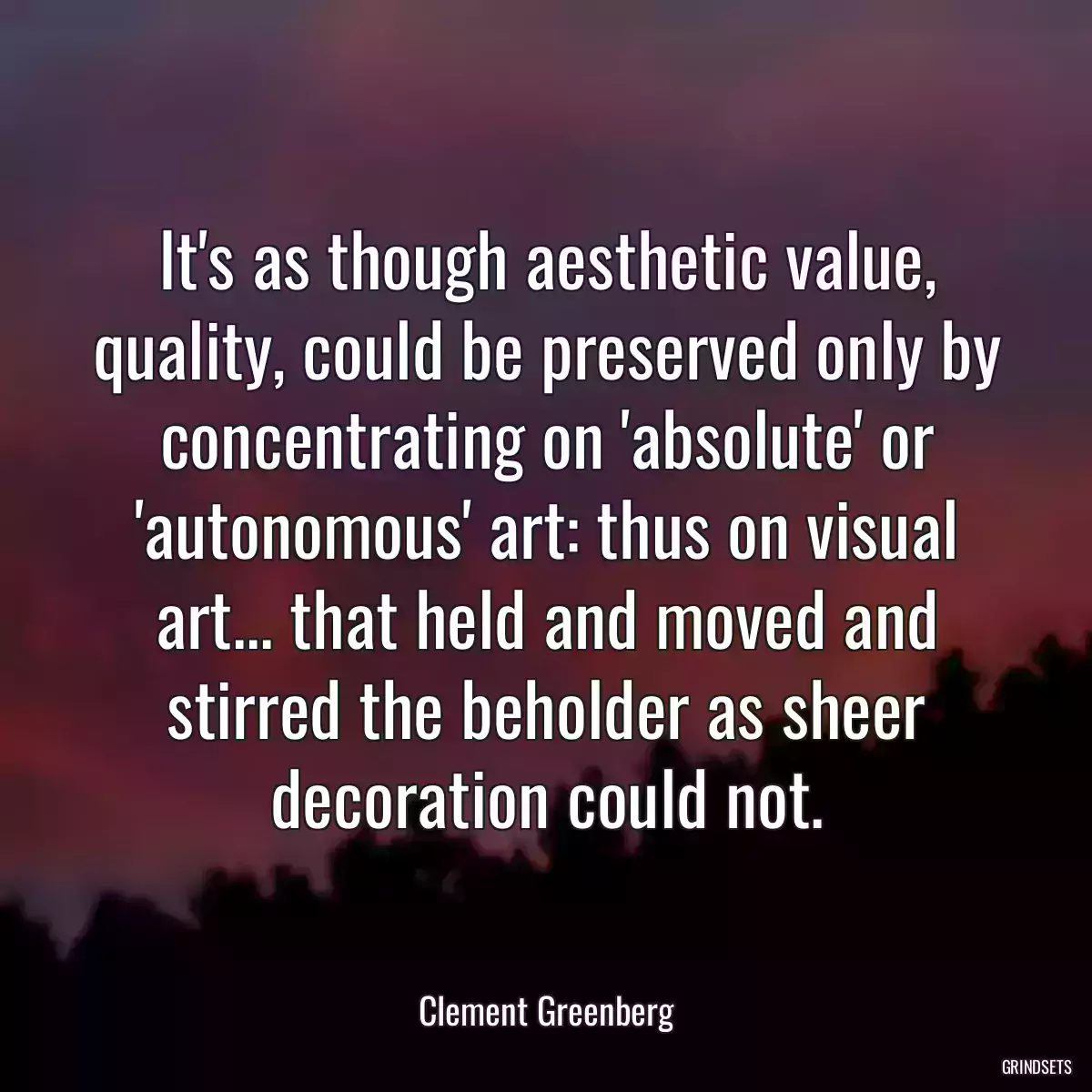 It\'s as though aesthetic value, quality, could be preserved only by concentrating on \'absolute\' or \'autonomous\' art: thus on visual art... that held and moved and stirred the beholder as sheer decoration could not.