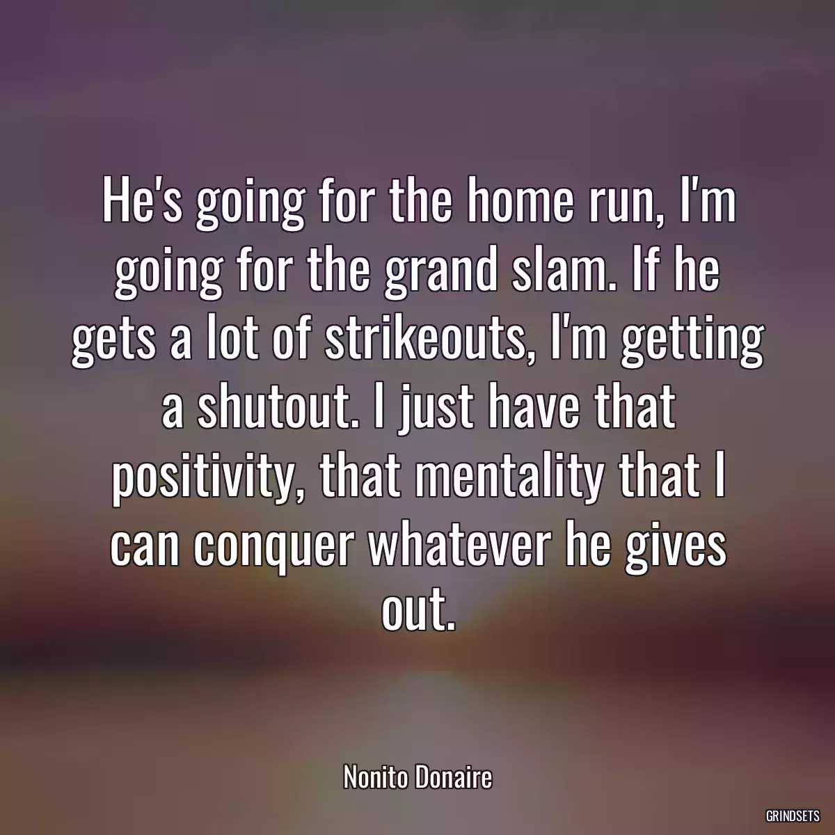 He\'s going for the home run, I\'m going for the grand slam. If he gets a lot of strikeouts, I\'m getting a shutout. I just have that positivity, that mentality that I can conquer whatever he gives out.