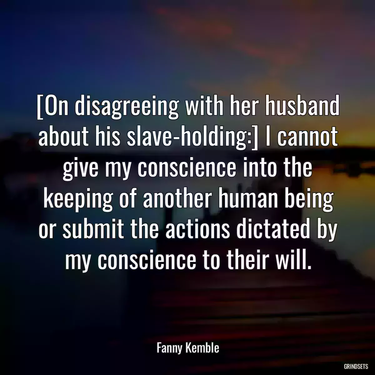 [On disagreeing with her husband about his slave-holding:] I cannot give my conscience into the keeping of another human being or submit the actions dictated by my conscience to their will.