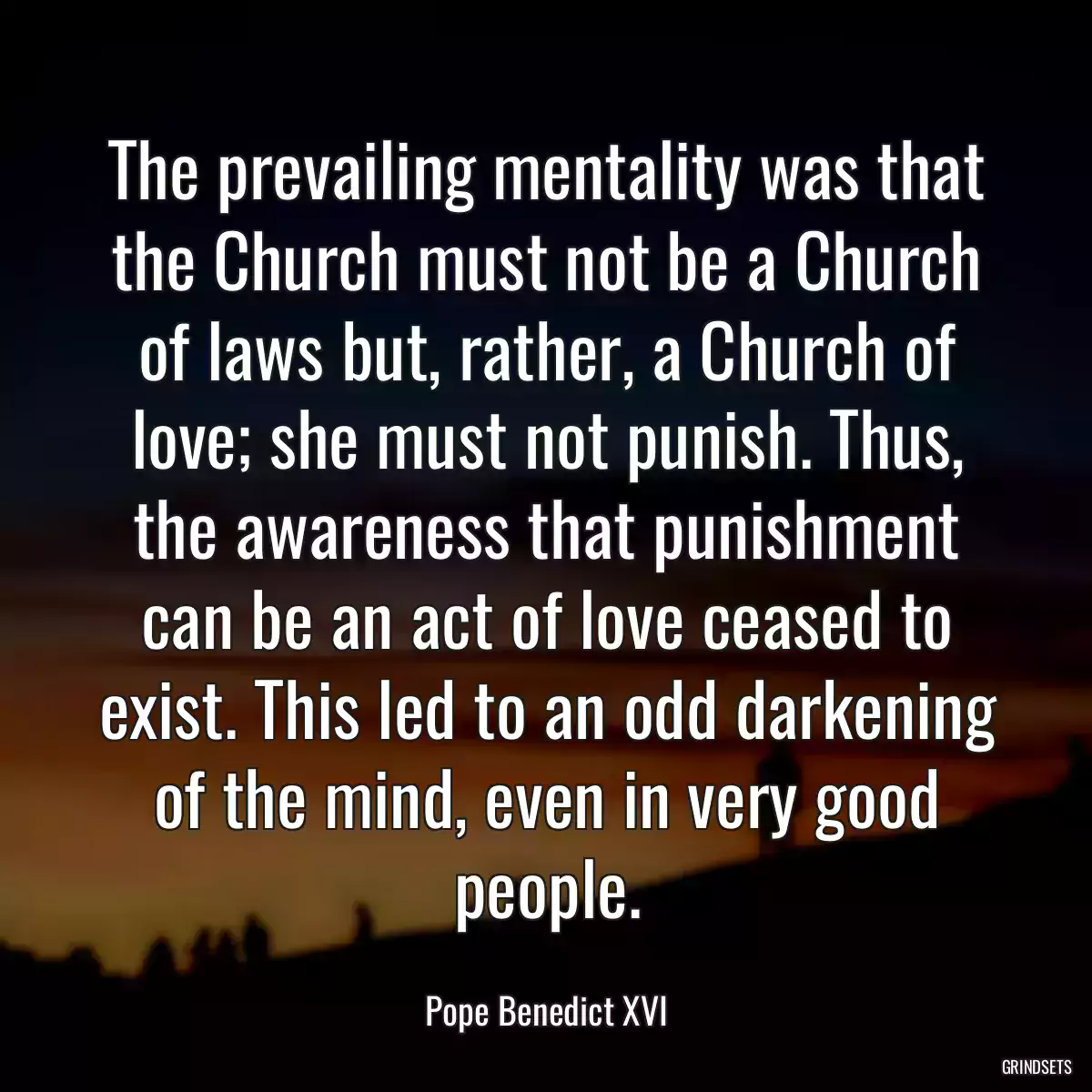 The prevailing mentality was that the Church must not be a Church of laws but, rather, a Church of love; she must not punish. Thus, the awareness that punishment can be an act of love ceased to exist. This led to an odd darkening of the mind, even in very good people.