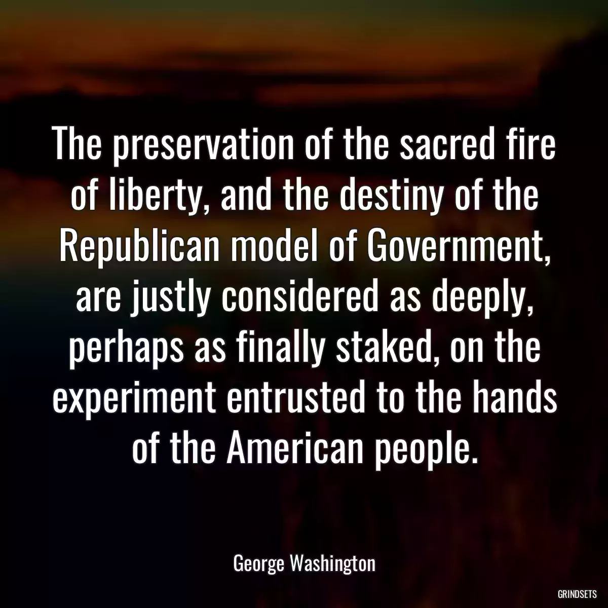 The preservation of the sacred fire of liberty, and the destiny of the Republican model of Government, are justly considered as deeply, perhaps as finally staked, on the experiment entrusted to the hands of the American people.