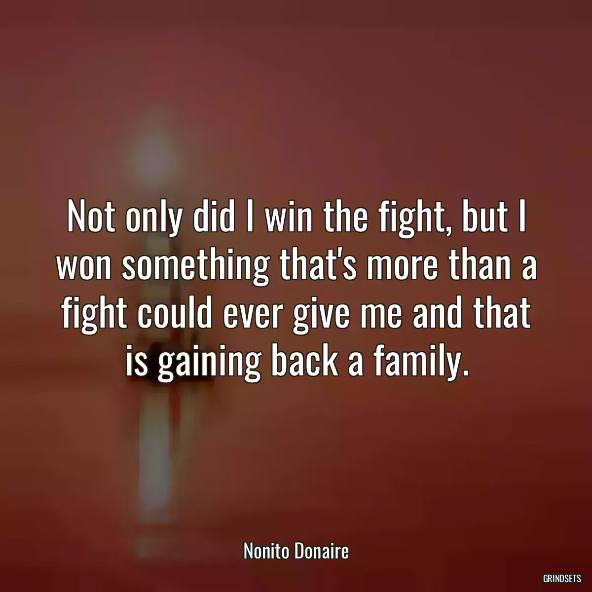 Not only did I win the fight, but I won something that\'s more than a fight could ever give me and that is gaining back a family.