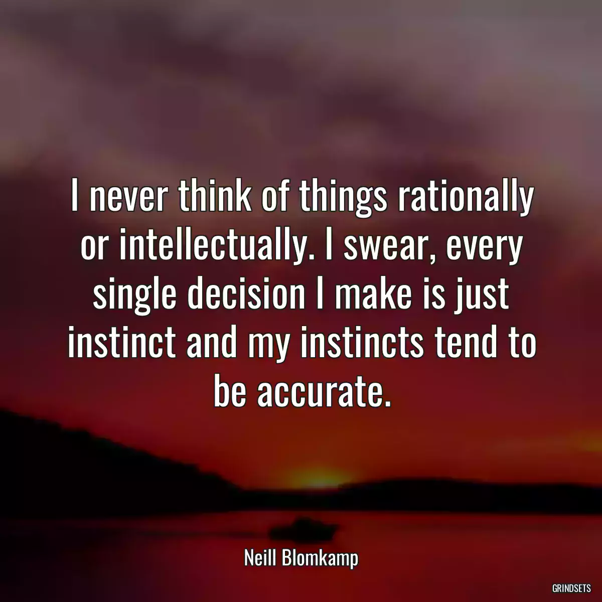 I never think of things rationally or intellectually. I swear, every single decision I make is just instinct and my instincts tend to be accurate.