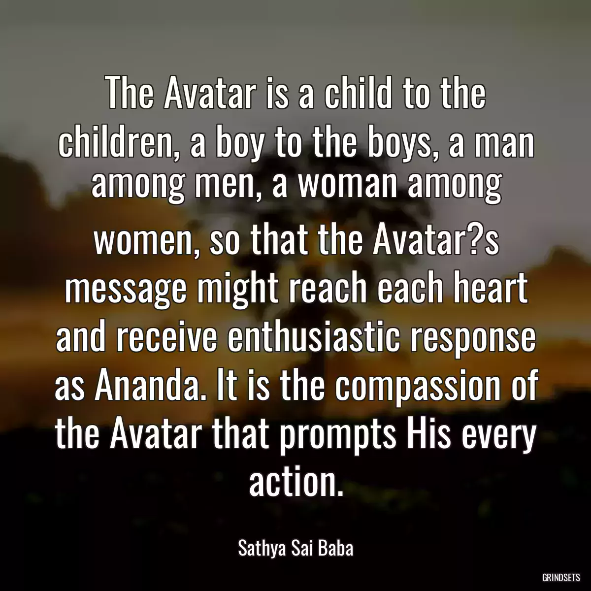 The Avatar is a child to the children, a boy to the boys, a man among men, a woman among women, so that the Avatar?s message might reach each heart and receive enthusiastic response as Ananda. It is the compassion of the Avatar that prompts His every action.