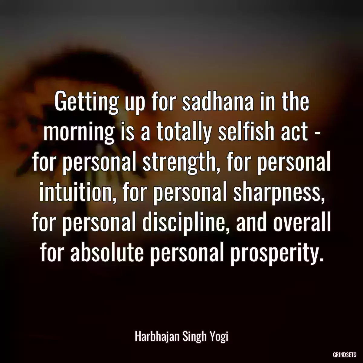 Getting up for sadhana in the morning is a totally selfish act - for personal strength, for personal intuition, for personal sharpness, for personal discipline, and overall for absolute personal prosperity.