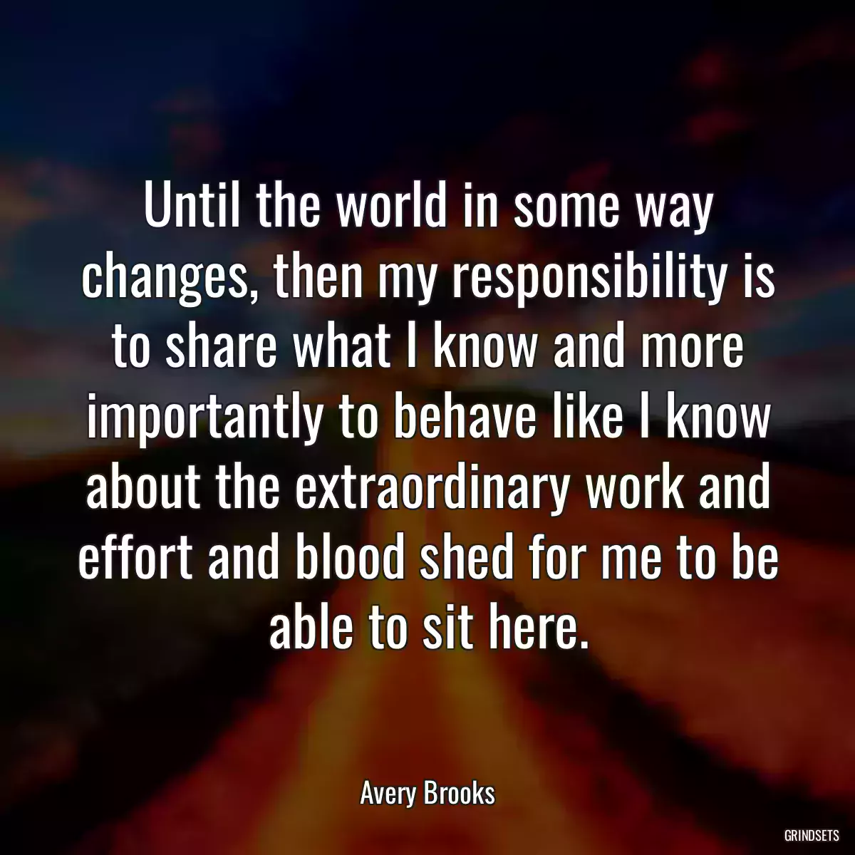 Until the world in some way changes, then my responsibility is to share what I know and more importantly to behave like I know about the extraordinary work and effort and blood shed for me to be able to sit here.