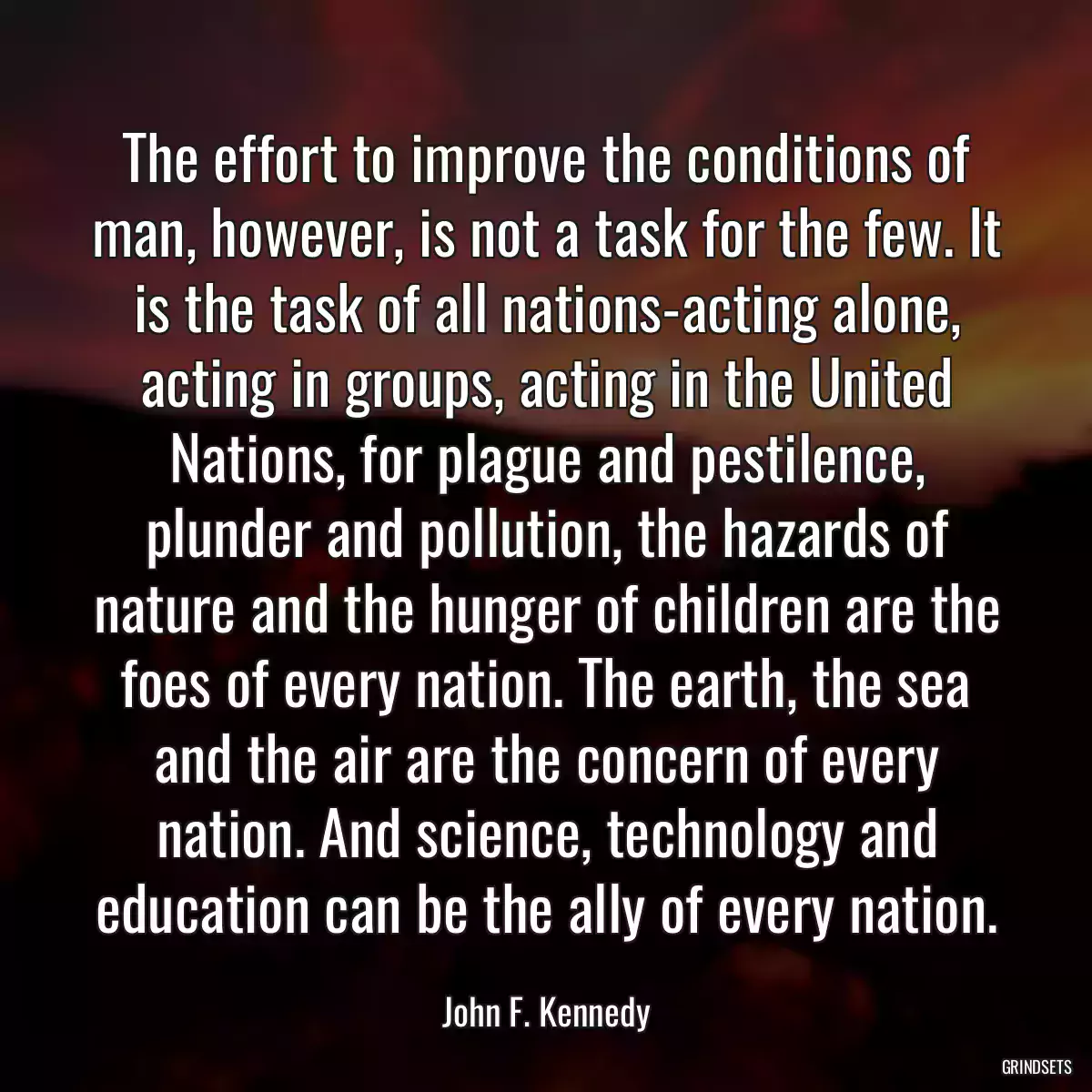 The effort to improve the conditions of man, however, is not a task for the few. It is the task of all nations-acting alone, acting in groups, acting in the United Nations, for plague and pestilence, plunder and pollution, the hazards of nature and the hunger of children are the foes of every nation. The earth, the sea and the air are the concern of every nation. And science, technology and education can be the ally of every nation.