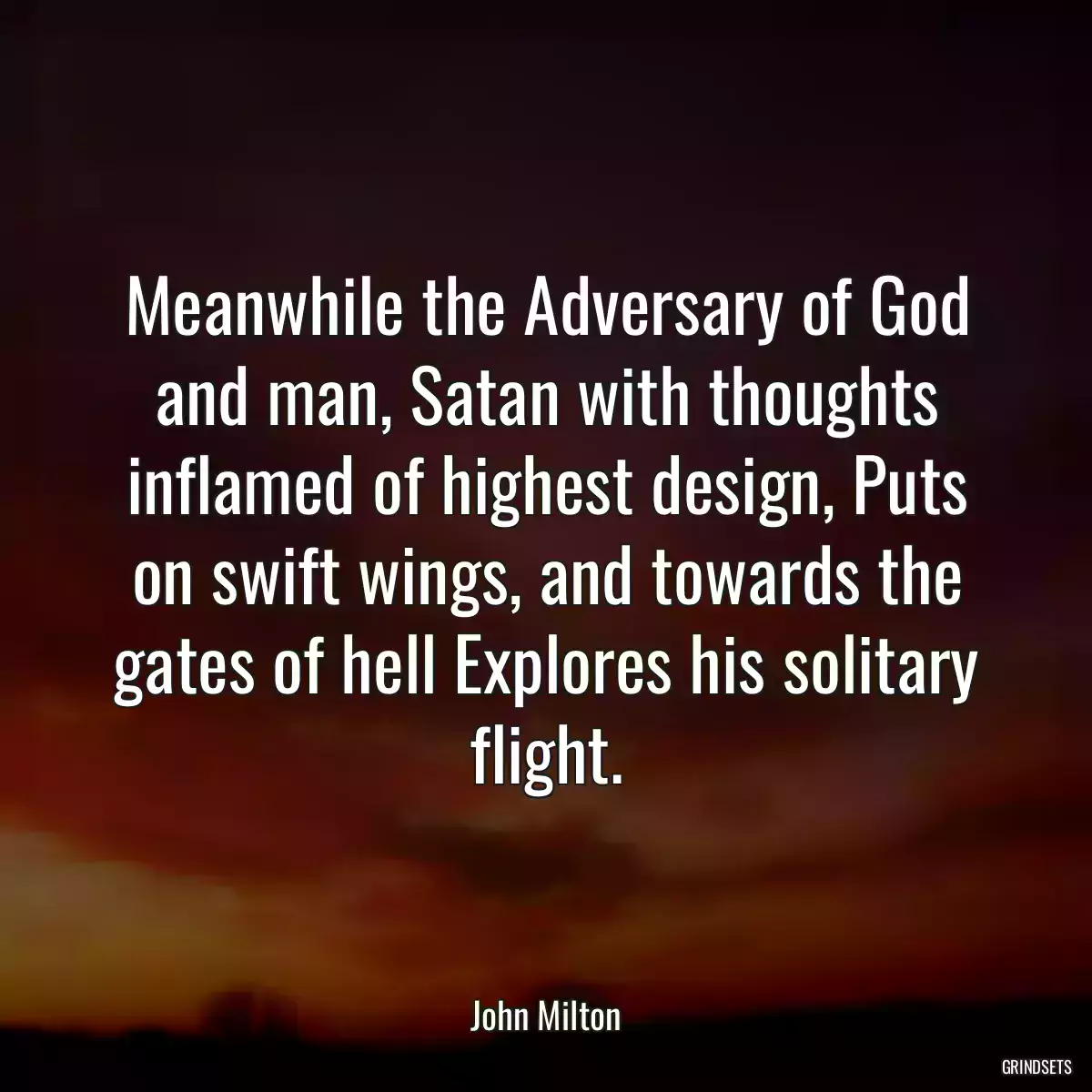 Meanwhile the Adversary of God and man, Satan with thoughts inflamed of highest design, Puts on swift wings, and towards the gates of hell Explores his solitary flight.