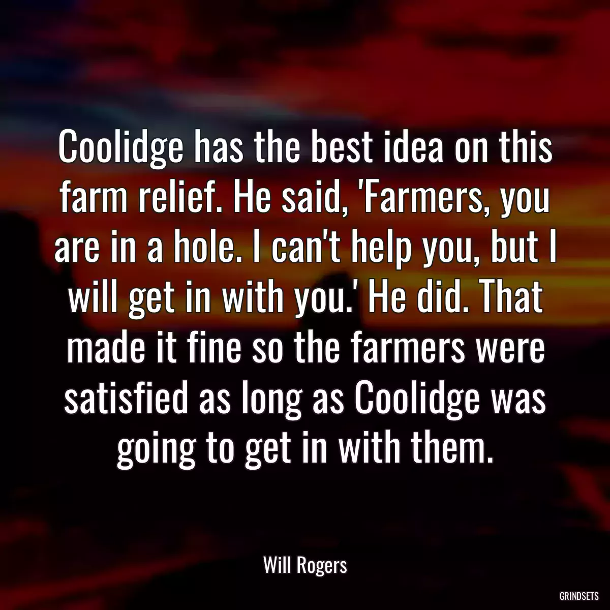 Coolidge has the best idea on this farm relief. He said, \'Farmers, you are in a hole. I can\'t help you, but I will get in with you.\' He did. That made it fine so the farmers were satisfied as long as Coolidge was going to get in with them.