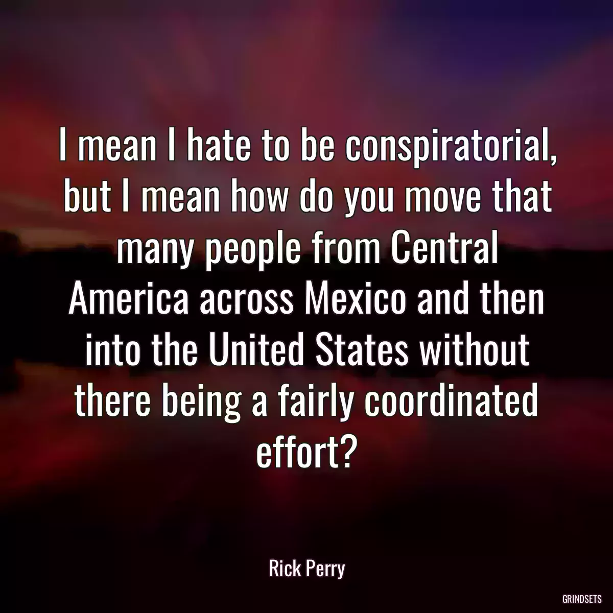 I mean I hate to be conspiratorial, but I mean how do you move that many people from Central America across Mexico and then into the United States without there being a fairly coordinated effort?