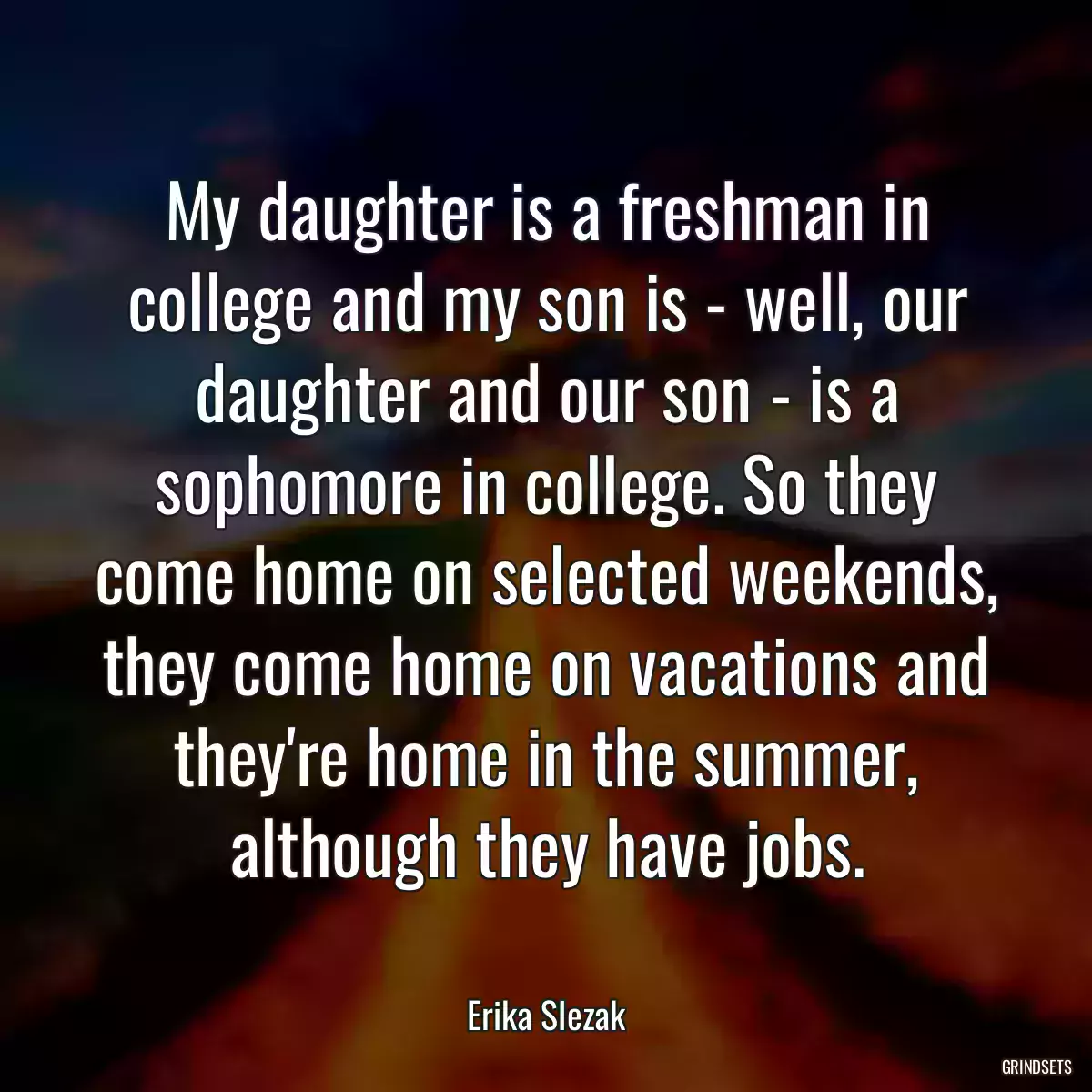 My daughter is a freshman in college and my son is - well, our daughter and our son - is a sophomore in college. So they come home on selected weekends, they come home on vacations and they\'re home in the summer, although they have jobs.