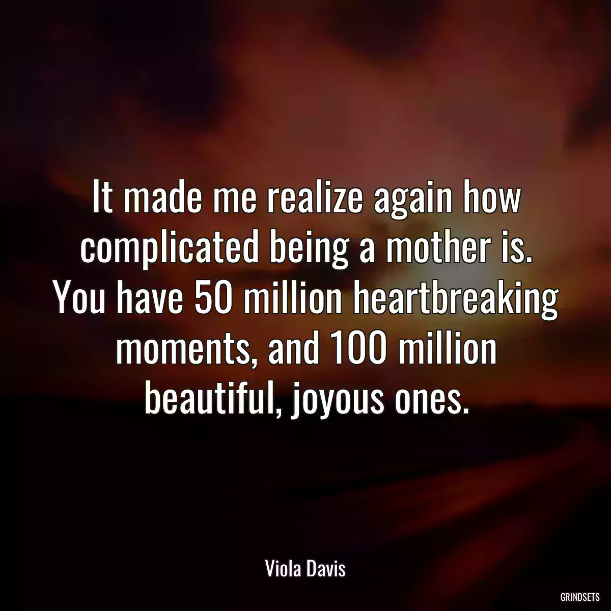 It made me realize again how complicated being a mother is. You have 50 million heartbreaking moments, and 100 million beautiful, joyous ones.