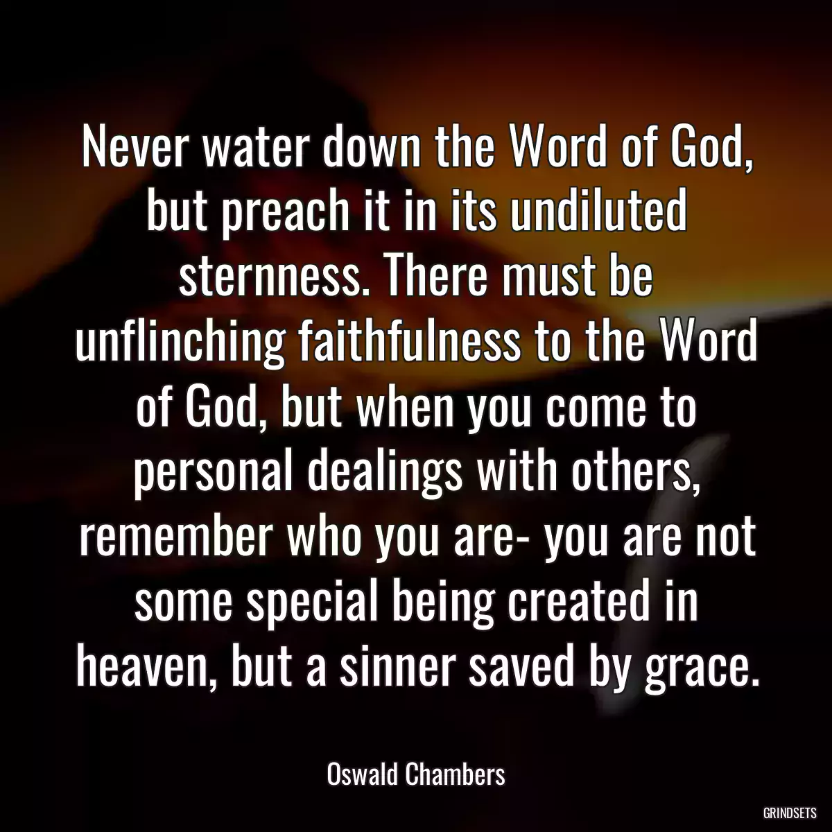 Never water down the Word of God, but preach it in its undiluted sternness. There must be unflinching faithfulness to the Word of God, but when you come to personal dealings with others, remember who you are- you are not some special being created in heaven, but a sinner saved by grace.