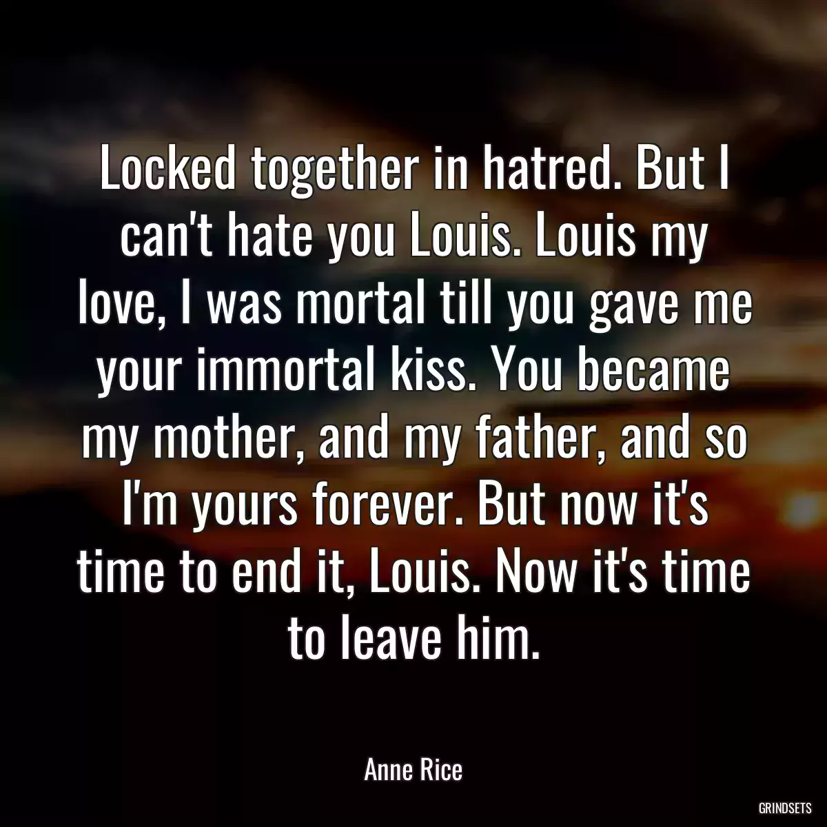 Locked together in hatred. But I can\'t hate you Louis. Louis my love, I was mortal till you gave me your immortal kiss. You became my mother, and my father, and so I\'m yours forever. But now it\'s time to end it, Louis. Now it\'s time to leave him.