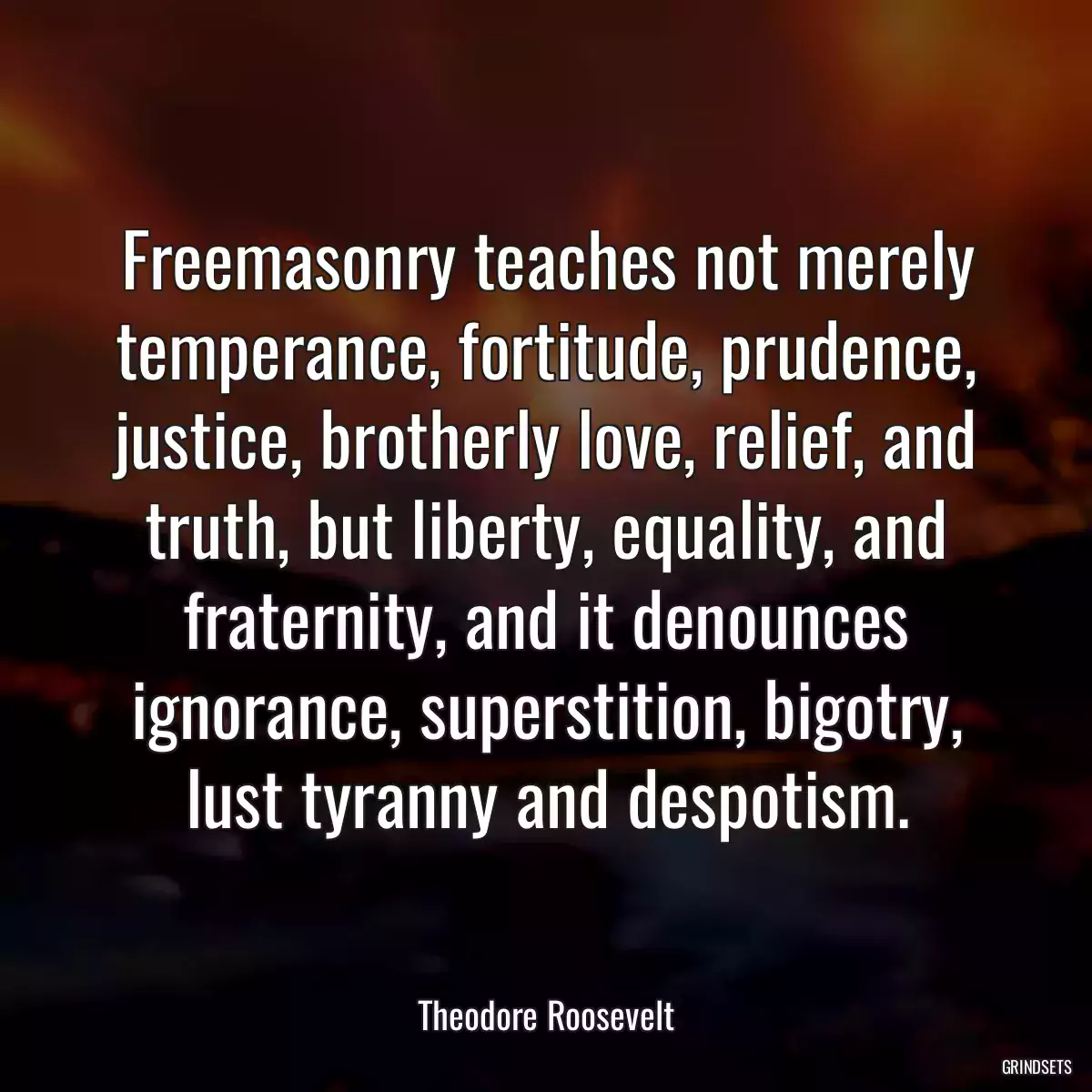 Freemasonry teaches not merely temperance, fortitude, prudence, justice, brotherly love, relief, and truth, but liberty, equality, and fraternity, and it denounces ignorance, superstition, bigotry, lust tyranny and despotism.