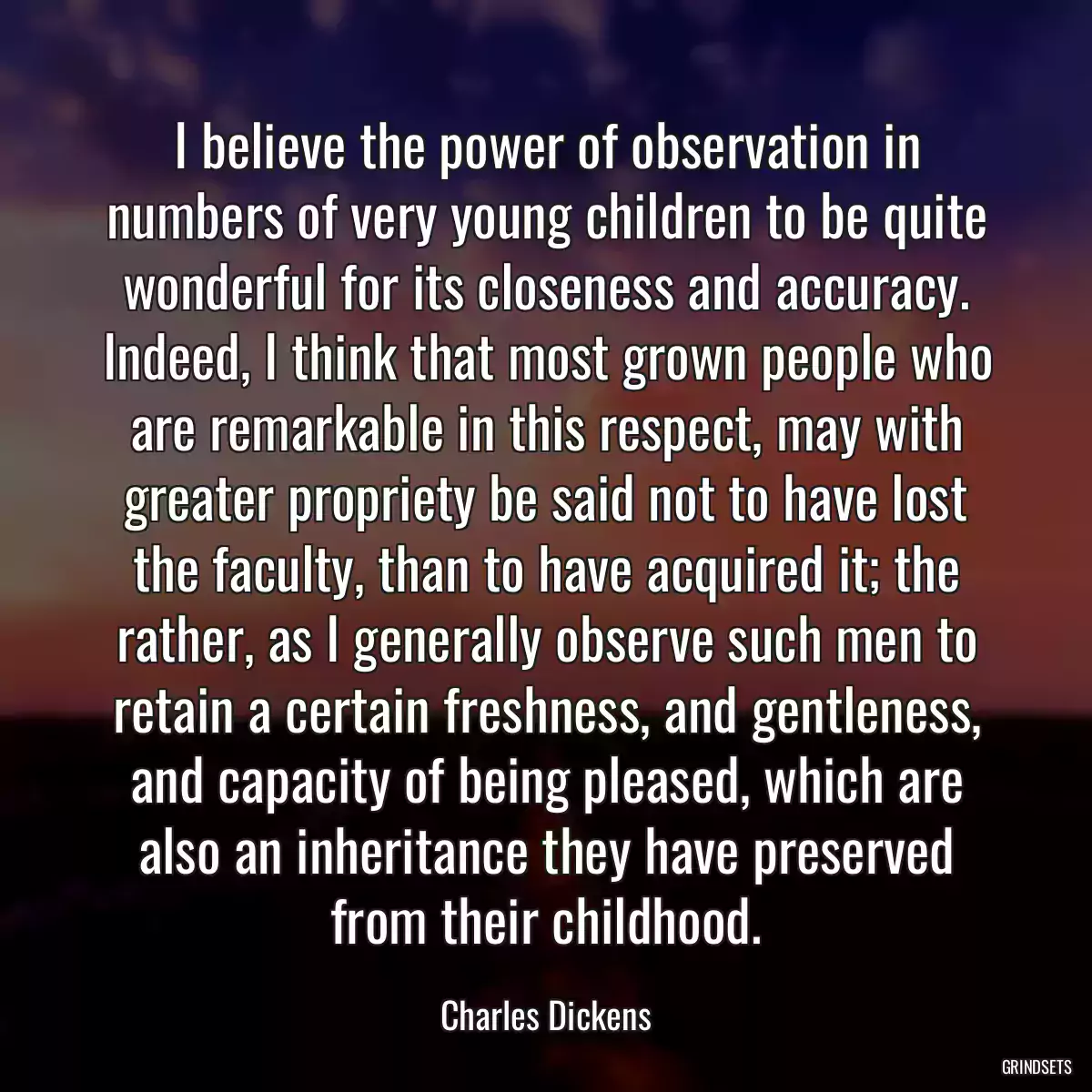 I believe the power of observation in numbers of very young children to be quite wonderful for its closeness and accuracy. Indeed, I think that most grown people who are remarkable in this respect, may with greater propriety be said not to have lost the faculty, than to have acquired it; the rather, as I generally observe such men to retain a certain freshness, and gentleness, and capacity of being pleased, which are also an inheritance they have preserved from their childhood.