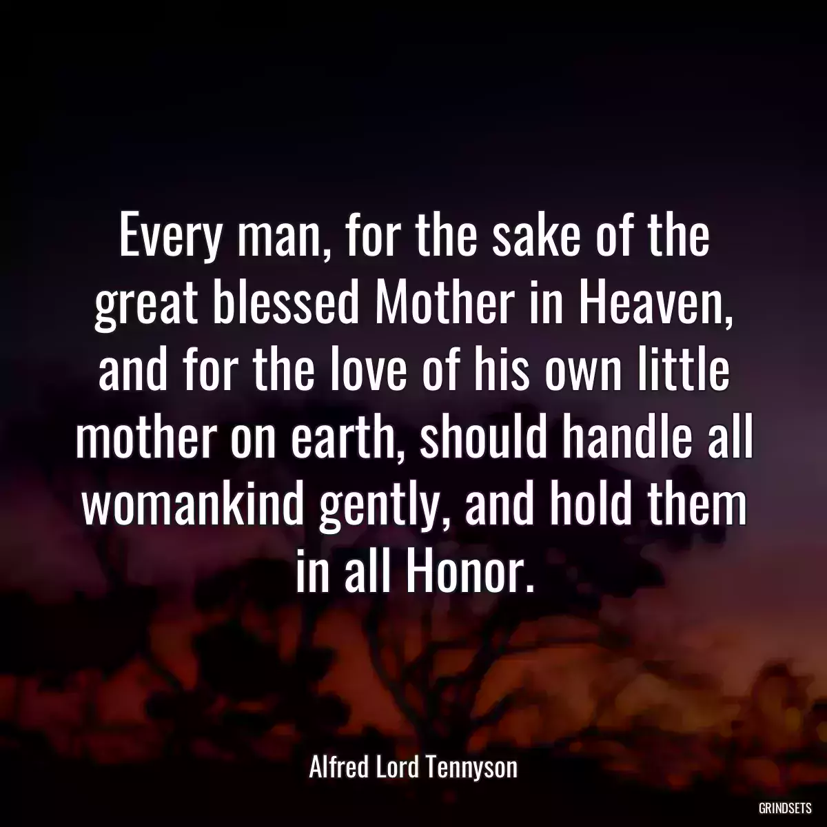 Every man, for the sake of the great blessed Mother in Heaven, and for the love of his own little mother on earth, should handle all womankind gently, and hold them in all Honor.