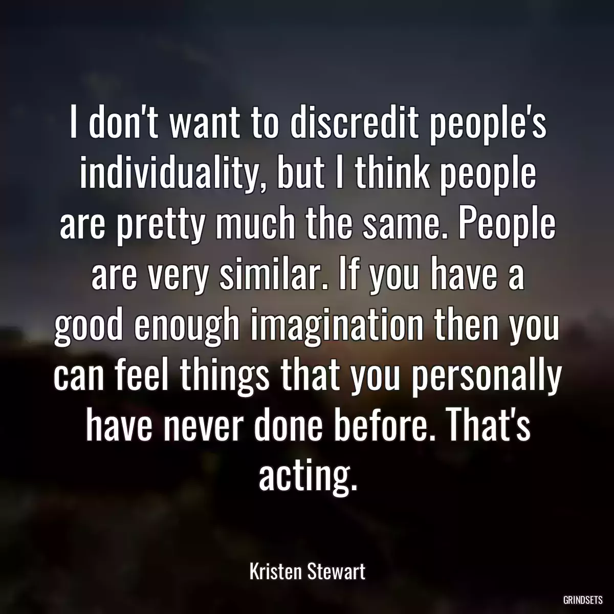 I don\'t want to discredit people\'s individuality, but I think people are pretty much the same. People are very similar. If you have a good enough imagination then you can feel things that you personally have never done before. That\'s acting.