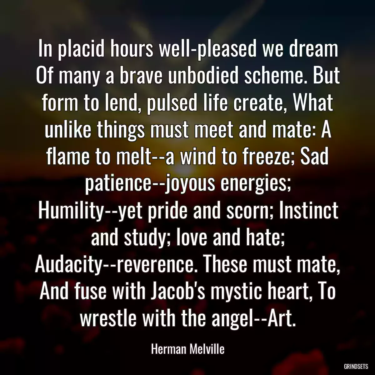 In placid hours well-pleased we dream Of many a brave unbodied scheme. But form to lend, pulsed life create, What unlike things must meet and mate: A flame to melt--a wind to freeze; Sad patience--joyous energies; Humility--yet pride and scorn; Instinct and study; love and hate; Audacity--reverence. These must mate, And fuse with Jacob\'s mystic heart, To wrestle with the angel--Art.