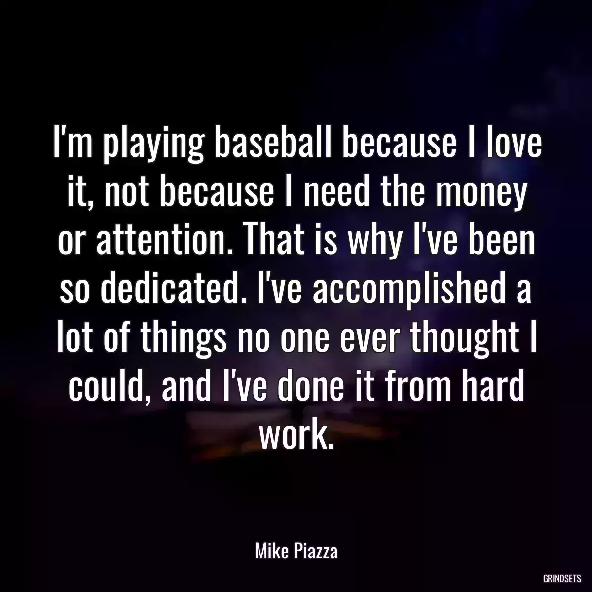 I\'m playing baseball because I love it, not because I need the money or attention. That is why I\'ve been so dedicated. I\'ve accomplished a lot of things no one ever thought I could, and I\'ve done it from hard work.