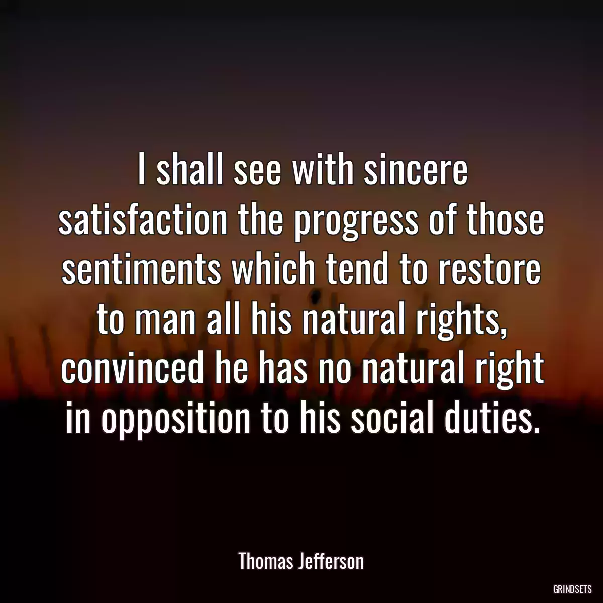 I shall see with sincere satisfaction the progress of those sentiments which tend to restore to man all his natural rights, convinced he has no natural right in opposition to his social duties.