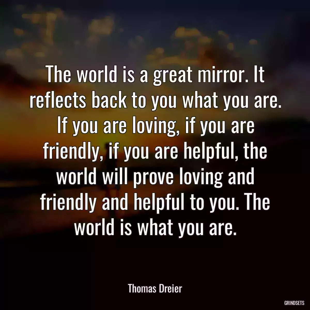 The world is a great mirror. It reflects back to you what you are. If you are loving, if you are friendly, if you are helpful, the world will prove loving and friendly and helpful to you. The world is what you are.