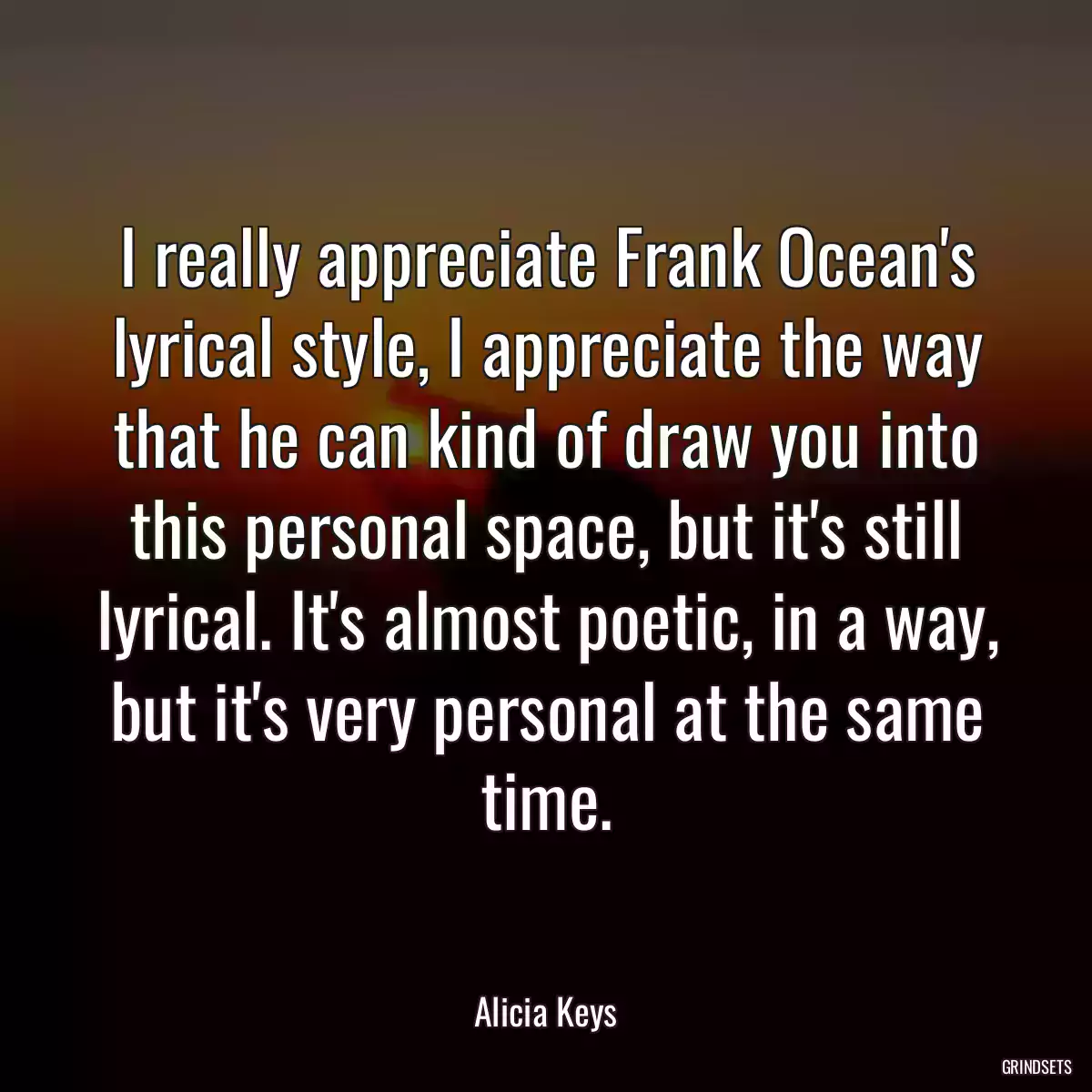 I really appreciate Frank Ocean\'s lyrical style, I appreciate the way that he can kind of draw you into this personal space, but it\'s still lyrical. It\'s almost poetic, in a way, but it\'s very personal at the same time.