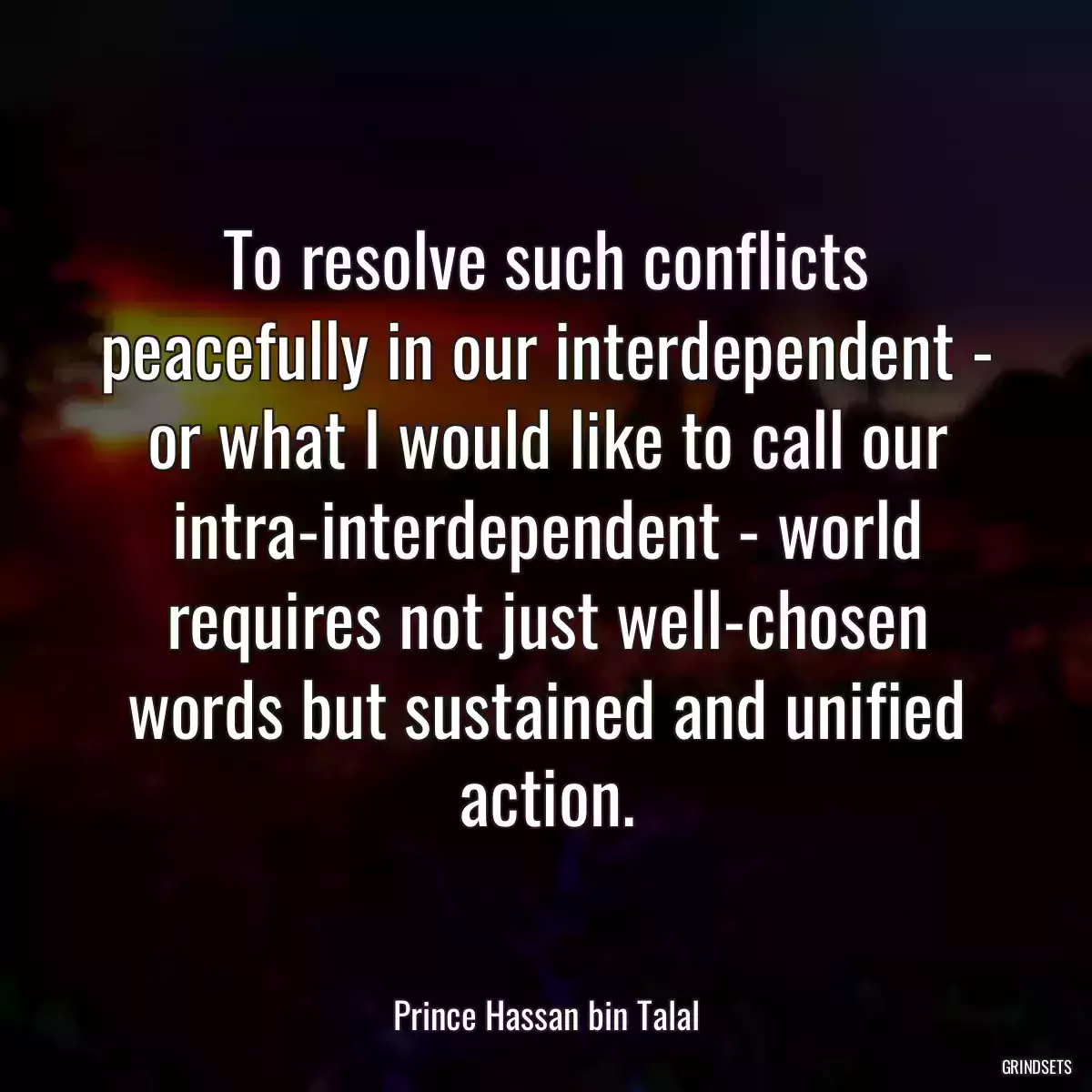 To resolve such conflicts peacefully in our interdependent - or what I would like to call our intra-interdependent - world requires not just well-chosen words but sustained and unified action.