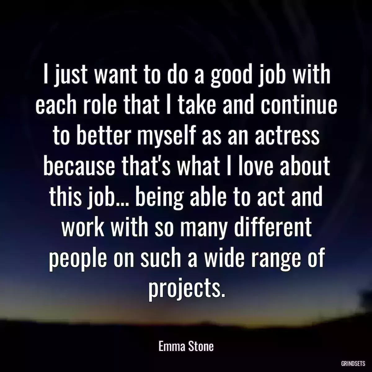 I just want to do a good job with each role that I take and continue to better myself as an actress because that\'s what I love about this job... being able to act and work with so many different people on such a wide range of projects.