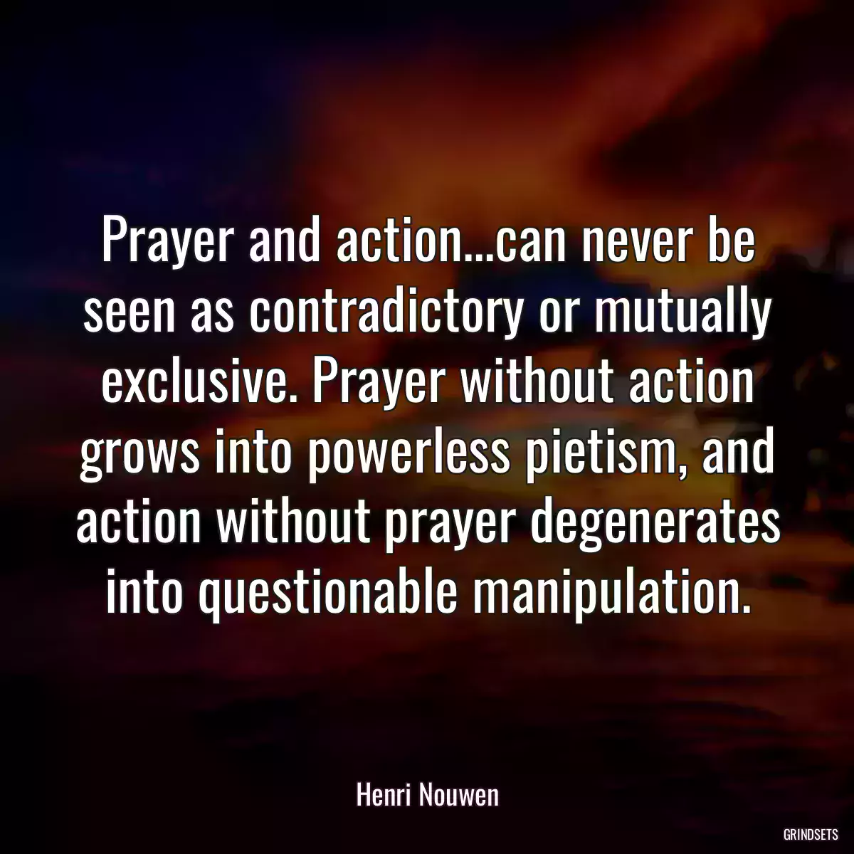 Prayer and action...can never be seen as contradictory or mutually exclusive. Prayer without action grows into powerless pietism, and action without prayer degenerates into questionable manipulation.